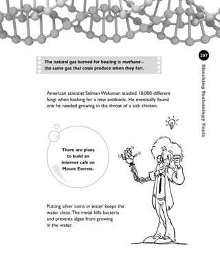 Putting silver coins in water keeps the
water clean.The metal kills bacteria
and prevents algae from growing
in the water.
ShockingTechnologyFacts
207
American scientist Selman Waksman studied 10,000 different
fungi when looking for a new antibiotic. He eventually found
one he needed growing in the throat of a sick chicken.
The natural gas burned for heating is methane –
the same gas that cows produce when they fart.
There are plans
to build an
internet café on
Mount Everest.
1001 Science 169-208 Ch7.qxd 17/4/08 08:56 Page 207
 