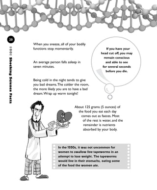 1001ShockingScienceFacts
20
When you sneeze, all of your bodily
functions stop momentarily.
An average person falls asleep in
seven minutes.
Being cold in the night tends to give
you bad dreams.The colder the room,
the more likely you are to have a bad
dream.Wrap up warm tonight!
About 125 grams (5 ounces) of
the food you eat each day
comes out as faeces. Most
of the rest is water, and the
remainder is nutrients
absorbed by your body.
If you have your
head cut off, you may
remain conscious
and able to see
for several seconds
before you die.
In the 1930s, it was not uncommon for
women to swallow live tapeworms in an
attempt to lose weight. The tapeworms
would live in their stomachs, eating some
of the food the women ate.
1001 Science 009-046 Ch1.qxd 16/4/08 17:07 Page 20
 
