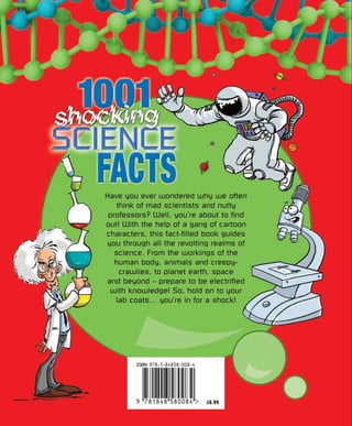 £6.99
Have you ever wondered why we often
think of mad scientists and nutty
professors? Well, you’re about to find
out! With the help of a gang of cartoon
characters, this fact-filled book guides
you through all the revolting realms of
science. From the workings of the
human body, animals and creepy-
crawlies, to planet earth, space
and beyond – prepare to be electrified
with knowledge! So, hold on to your
lab coats… you’re in for a shock!
 