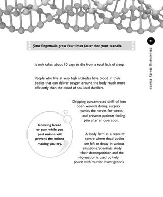 ShockingBodyFacts
21
It only takes about 10 days to die from a total lack of sleep.
People who live at very high altitudes have blood in their
bodies that can deliver oxygen around the body much more
efficiently than the blood of sea-level dwellers.
Dripping concentrated chilli oil into
open wounds during surgery
numbs the nerves for weeks
and prevents patients feeling
pain after an operation.
A ‘body farm’ is a research
centre where dead bodies
are left to decay in various
situations. Scientists study
their decomposition and the
information is used to help
police with murder investigations.
Chewing bread
or gum while you
peel onions will
prevent the onions
making you cry.
Your fingernails grow four times faster than your toenails.
1001 Science 009-046 Ch1.qxd 16/4/08 17:07 Page 21
 