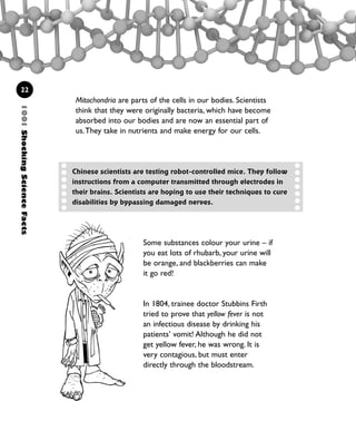 1001ShockingScienceFacts
22
Mitochondria are parts of the cells in our bodies. Scientists
think that they were originally bacteria, which have become
absorbed into our bodies and are now an essential part of
us.They take in nutrients and make energy for our cells.
Some substances colour your urine – if
you eat lots of rhubarb, your urine will
be orange, and blackberries can make
it go red!
In 1804, trainee doctor Stubbins Firth
tried to prove that yellow fever is not
an infectious disease by drinking his
patients’ vomit! Although he did not
get yellow fever, he was wrong. It is
very contagious, but must enter
directly through the bloodstream.
Chinese scientists are testing robot-controlled mice. They follow
instructions from a computer transmitted through electrodes in
their brains. Scientists are hoping to use their techniques to cure
disabilities by bypassing damaged nerves.
1001 Science 009-046 Ch1.qxd 16/4/08 17:07 Page 22
 