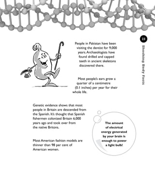 ShockingBodyFacts
23
People in Pakistan have been
visiting the dentist for 9,000
years.Archaeologists have
found drilled and capped
teeth in ancient skeletons
discovered there.
Most people’s ears grow a
quarter of a centimetre
(0.1 inches) per year for their
whole life.
Genetic evidence shows that most
people in Britain are descended from
the Spanish. It’s thought that Spanish
fishermen colonized Britain 6,000
years ago and took over from
the native Britons.
Most American fashion models are
thinner than 98 per cent of
American women.
The amount
of electrical
energy generated
by your brain is
enough to power
a light bulb!
1001 Science 009-046 Ch1.qxd 16/4/08 17:07 Page 23
 