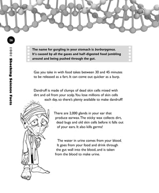 1001ShockingScienceFacts
26
Gas you take in with food takes between 30 and 45 minutes
to be released as a fart. It can come out quicker as a burp.
Dandruff is made of clumps of dead skin cells mixed with
dirt and oil from your scalp.You lose millions of skin cells
each day, so there’s plenty available to make dandruff!
There are 2,000 glands in your ear that
produce earwax.The sticky wax collects dirt,
dead bugs and old skin cells before it falls out
of your ears. It also kills germs!
The water in urine comes from your blood.
It goes from your food and drink through
the gut wall into the blood, and is taken
from the blood to make urine.
The name for gurgling in your stomach is borborygmus.
It’s caused by all the gases and half-digested food jumbling
around and being pushed through the gut.
1001 Science 009-046 Ch1.qxd 16/4/08 17:07 Page 26
 
