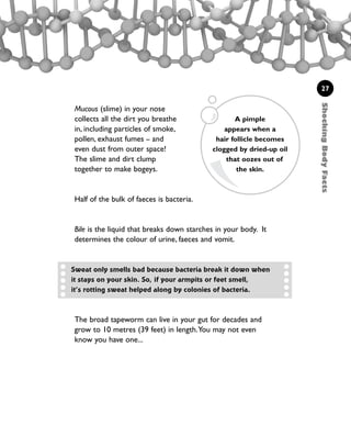 ShockingBodyFacts
27
Mucous (slime) in your nose
collects all the dirt you breathe
in, including particles of smoke,
pollen, exhaust fumes – and
even dust from outer space!
The slime and dirt clump
together to make bogeys.
Half of the bulk of faeces is bacteria.
Bile is the liquid that breaks down starches in your body. It
determines the colour of urine, faeces and vomit.
The broad tapeworm can live in your gut for decades and
grow to 10 metres (39 feet) in length.You may not even
know you have one...
A pimple
appears when a
hair follicle becomes
clogged by dried-up oil
that oozes out of
the skin.
Sweat only smells bad because bacteria break it down when
it stays on your skin. So, if your armpits or feet smell,
it’s rotting sweat helped along by colonies of bacteria.
1001 Science 009-046 Ch1.qxd 16/4/08 17:07 Page 27
 