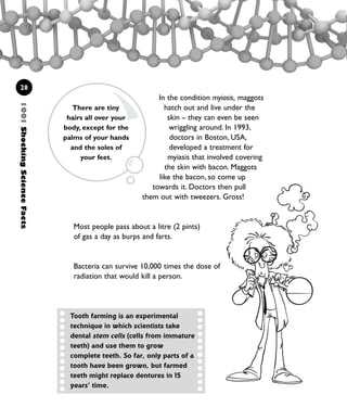 1001ShockingScienceFacts
28
In the condition myiasis, maggots
hatch out and live under the
skin – they can even be seen
wriggling around. In 1993,
doctors in Boston, USA,
developed a treatment for
myiasis that involved covering
the skin with bacon. Maggots
like the bacon, so come up
towards it. Doctors then pull
them out with tweezers. Gross!
Most people pass about a litre (2 pints)
of gas a day as burps and farts.
Bacteria can survive 10,000 times the dose of
radiation that would kill a person.
There are tiny
hairs all over your
body, except for the
palms of your hands
and the soles of
your feet.
Tooth farming is an experimental
technique in which scientists take
dental stem cells (cells from immature
teeth) and use them to grow
complete teeth. So far, only parts of a
tooth have been grown, but farmed
teeth might replace dentures in 15
years’ time.
1001 Science 009-046 Ch1.qxd 16/4/08 17:07 Page 28
 