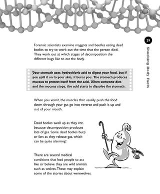 ShockingBodyFacts
29
Forensic scientists examine maggots and beetles eating dead
bodies to try to work out the time that the person died.
They work out at which stages of decomposition the
different bugs like to eat the body.
When you vomit, the muscles that usually push the food
down through your gut go into reverse and push it up and
out of your mouth.
Dead bodies swell up as they rot,
because decomposition produces
lots of gas. Some dead bodies burp
or fart as they release gas, which
can be quite alarming!
There are several medical
conditions that lead people to act
like or believe they are wild animals
such as wolves.These may explain
some of the stories about werewolves.
Your stomach uses hydrochloric acid to digest your food, but if
you spill it on to your skin, it burns you. The stomach produces
mucous to protect itself from the acid. When someone dies
and the mucous stops, the acid starts to dissolve the stomach.
1001 Science 009-046 Ch1.qxd 16/4/08 17:07 Page 29
 