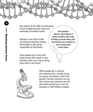1001ShockingScienceFacts
30
Roy Sullivan of the USA survived being
struck by lightning seven times and
eventually committed suicide.
Putrescine, one of the smelly
chemicals produced by rotting
dead bodies, is also partly
responsible for bad breath.
Some people pay to have their
bodies frozen after death in case
scientists work out a way to bring
them back in the future!
You produce
about a litre (about 2
pints) of saliva every day.
It helps to break down your
food before you swallow it,
and to keep your
teeth clean.
When people die in extreme
circumstances their muscles can go
into spasm and freeze in their final
position. Forensic scientists can use
this to show that someone was still
alive when pushed into a river, for
example, or died holding a weapon.
1001 Science 009-046 Ch1.qxd 16/4/08 17:07 Page 30
 