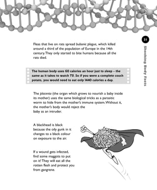 ShockingBodyFacts
31
Fleas that live on rats spread bubonic plague, which killed
around a third of the population of Europe in the 14th
century.They only started to bite humans because all the
rats died.
The human body uses 60 calories an hour just to sleep – the
same as it takes to watch TV. So if you were a complete couch
potato, you would need to eat only 1440 calories a day.
The placenta (the organ which grows to nourish a baby inside
its mother) uses the same biological tricks as a parasitic
worm to hide from the mother’s immune system.Without it,
the mother’s body would reject the
baby as an intruder.
A blackhead is black
because the oily gunk in it
changes to a black colour
on exposure to the air.
If a wound gets infected,
find some maggots to put
on it! They will eat all the
rotten flesh and protect you
from gangrene.
1001 Science 009-046 Ch1.qxd 16/4/08 17:07 Page 31
 