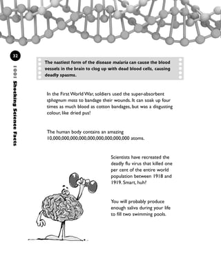 1001ShockingScienceFacts
32
The nastiest form of the disease malaria can cause the blood
vessels in the brain to clog up with dead blood cells, causing
deadly spasms.
In the First World War, soldiers used the super-absorbent
sphagnum moss to bandage their wounds. It can soak up four
times as much blood as cotton bandages, but was a disgusting
colour, like dried pus!
The human body contains an amazing
10,000,000,000,000,000,000,000,000,000 atoms.
Scientists have recreated the
deadly flu virus that killed one
per cent of the entire world
population between 1918 and
1919. Smart, huh?
You will probably produce
enough saliva during your life
to fill two swimming pools.
1001 Science 009-046 Ch1.qxd 16/4/08 17:07 Page 32
 