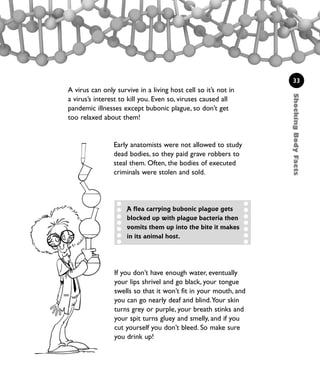 ShockingBodyFacts
33
A virus can only survive in a living host cell so it’s not in
a virus’s interest to kill you. Even so, viruses caused all
pandemic illnesses except bubonic plague, so don’t get
too relaxed about them!
Early anatomists were not allowed to study
dead bodies, so they paid grave robbers to
steal them. Often, the bodies of executed
criminals were stolen and sold.
A flea carrying bubonic plague gets
blocked up with plague bacteria then
vomits them up into the bite it makes
in its animal host.
If you don’t have enough water, eventually
your lips shrivel and go black, your tongue
swells so that it won’t fit in your mouth, and
you can go nearly deaf and blind.Your skin
turns grey or purple, your breath stinks and
your spit turns gluey and smelly, and if you
cut yourself you don’t bleed. So make sure
you drink up!
1001 Science 009-046 Ch1.qxd 16/4/08 17:07 Page 33
 