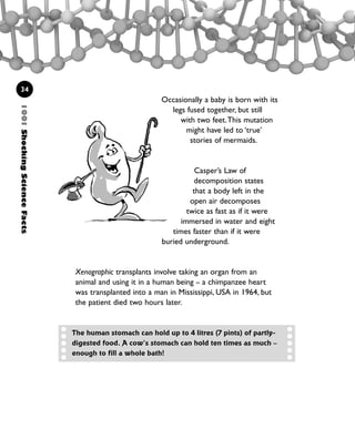 1001ShockingScienceFacts
34
Occasionally a baby is born with its
legs fused together, but still
with two feet.This mutation
might have led to ‘true’
stories of mermaids.
Casper’s Law of
decomposition states
that a body left in the
open air decomposes
twice as fast as if it were
immersed in water and eight
times faster than if it were
buried underground.
Xenographic transplants involve taking an organ from an
animal and using it in a human being – a chimpanzee heart
was transplanted into a man in Mississippi, USA in 1964, but
the patient died two hours later.
The human stomach can hold up to 4 litres (7 pints) of partly-
digested food. A cow’s stomach can hold ten times as much –
enough to fill a whole bath!
1001 Science 009-046 Ch1.qxd 16/4/08 17:07 Page 34
 