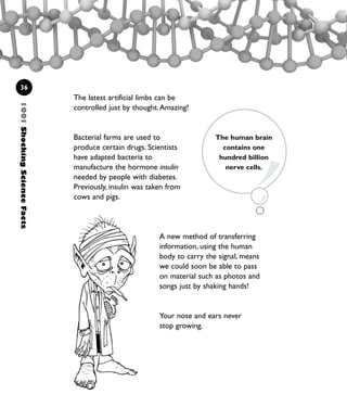 1001ShockingScienceFacts
36
The latest artificial limbs can be
controlled just by thought.Amazing!
Bacterial farms are used to
produce certain drugs. Scientists
have adapted bacteria to
manufacture the hormone insulin
needed by people with diabetes.
Previously, insulin was taken from
cows and pigs.
The human brain
contains one
hundred billion
nerve cells.
A new method of transferring
information, using the human
body to carry the signal, means
we could soon be able to pass
on material such as photos and
songs just by shaking hands!
Your nose and ears never
stop growing.
1001 Science 009-046 Ch1.qxd 16/4/08 17:07 Page 36
 