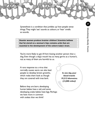 ShockingBodyFacts
37
Synaesthesia is a condition that jumbles up how people sense
things.They might ‘see’ sounds as colours, or ‘hear’ smells
as sounds.
You’re more likely to get ill from kissing another person than a
dog. Even though a dog’s mouth has as many germs as a human’s,
not as many of them are harmful to us.
A rare response to a virus that
normally causes warts can also lead
people to develop brown growths,
which make them look as though
they are covered with tree bark.
Before they are born, developing
human babies have a tail, and some
developing snake babies have legs. Perhaps
we have more in common
with snakes than we think!
In one day, your
blood travels
19,312 kilometres
(12,000 miles)!
Heavier women produce brainier children! Scientists believe
that fat stored on a woman’s hips contains acids that are
essential to the development of the unborn baby’s brain.
1001 Science 009-046 Ch1.qxd 16/4/08 17:07 Page 37
 