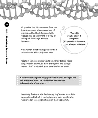 1001ShockingScienceFacts
38
It’s possible that hiccups come from our
distant ancestors who crawled out of
swamps and had both lungs and gills.
Hiccups may be a remnant of a way of
closing off their lungs when in
the water.
Most human mutations happen on the Y
chromosome, which only men have.
People in some countries would bind their babies’ heads
using wooden boards, to make them grow into strange
shapes... don’t try it with your baby brother or sister!
Your skin
weighs about 3
kilograms
(6.5 pounds) – the same
as a bag of potatoes.
A man born in England long ago had four eyes, arranged one
pair above the other. He could close any one eye
independently of the others.
Necrotizing fasciitis or the ‘flesh-eating bug’ causes your flesh
to rot, die and fall off. It can be fatal, and even people who
recover often lose whole chunks of their bodies.Yuk.
1001 Science 009-046 Ch1.qxd 16/4/08 17:07 Page 38
 