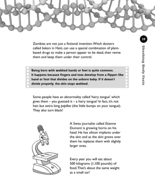 ShockingBodyFacts
39
Zombies are not just a fictional invention.Witch doctors
called bokors in Haiti, can use a special combination of plant-
based drugs to make a person appear to be dead, then revive
them and keep them under their control.
Being born with webbed hands or feet is quite common.
It happens because fingers and toes develop from a flipper-like
hand or foot that divides on the unborn baby. If it doesn’t
divide properly, the skin stays webbed.
Some people have an abnormality called ‘hairy tongue’ which
gives them – you guessed it – a hairy tongue! In fact, it’s not
hair, but extra long papillae (the little bumps on your tongue).
They also turn black!
A Swiss journalist called Etienne
Dumont is growing horns on his
head. He has silicon implants under
the skin and as the skin grows over
them he replaces them with slightly
larger ones.
Every year you will eat about
500 kilograms (1,100 pounds) of
food.That’s about the same weight
as a small car!
1001 Science 009-046 Ch1.qxd 16/4/08 17:07 Page 39
 