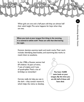 ShockingBodyFacts
41
When girls are one and a half years old they are almost half
their adult height.The same happens for boys when they
are two.
Forensic dentists examine teeth and tooth marks.Their work
includes identifying dead bodies, and examining bite marks to
match them to assailants.
In the 1700s a Russian woman had
69 children: 16 pairs of twins,
7 sets of triplets and 4 sets
of quadruplets.That’s a lot of
birthdays to remember!
Carrots really do help you see in
the dark – they contain vitamin A,
which helps the retina to develop.
When you look at your tongue first thing in the morning,
it is covered in white stuff. These are cells that died during
the night.
You have 10,000
taste buds on your
tongue. By the time you
are 60, half of these will
have died.
1001 Science 009-046 Ch1.qxd 16/4/08 17:07 Page 41
 