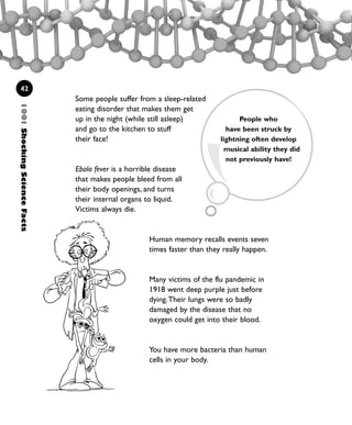 42
Some people suffer from a sleep-related
eating disorder that makes them get
up in the night (while still asleep)
and go to the kitchen to stuff
their face!
Ebola fever is a horrible disease
that makes people bleed from all
their body openings, and turns
their internal organs to liquid.
Victims always die.
Human memory recalls events seven
times faster than they really happen.
Many victims of the flu pandemic in
1918 went deep purple just before
dying.Their lungs were so badly
damaged by the disease that no
oxygen could get into their blood.
You have more bacteria than human
cells in your body.
People who
have been struck by
lightning often develop
musical ability they did
not previously have!
1001ShockingScienceFacts
1001 Science 009-046 Ch1.qxd 16/4/08 17:07 Page 42
 