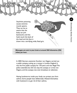 ShockingBodyFacts
43
Strychnine poisoning
causes extreme
muscle spasms.
They can be so
severe that the
body can jerk
backwards until the
heels touch the back of
the head and the face is
drawn into a terrifying, wide, fixed grin.
Having hookworms inside your body can protect you from
asthma. Some people have deliberately infested themselves
with hookworm to get rid of their asthma.
Messages are sent to your brain at around 360 kilometres (224
miles) per hour.
In 2002 German anatomist Gunther von Hagens carried out
a public autopsy, cutting up a corpse in London, England. It
was the first public autopsy for 170 years and was illegal.The
police attended, but did not stop the autopsy or arrest von
Hagens, and the autopsy was even broadcast on television.
1001 Science 009-046 Ch1.qxd 16/4/08 17:07 Page 43
 