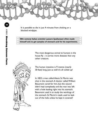 44
It is possible to die in just 4 minutes from choking or a
blocked windpipe.
The most dangerous animal to humans is the
house fly – it carries more diseases than any
other creature.
The human intestine is 9 metres (nearly
30 feet) long. Just as well it’s all coiled up!
In 1822 a man called Alexis St Martin was
shot in the stomach.A doctor called William
Beaumont cared for him, but the wound
didn’t heal completely and the man was left
with a hole leading right into his stomach.
Beaumont used it to study the workings of
the stomach. St Martin’s meals used to leak
out of the hole unless he kept it covered!
1001ShockingScienceFacts
18th-century Italian scientist Lazzaro Spallanzani often made
himself sick to get samples of stomach acid for his experiments.
1001 Science 009-046 Ch1.qxd 16/4/08 17:07 Page 44
 