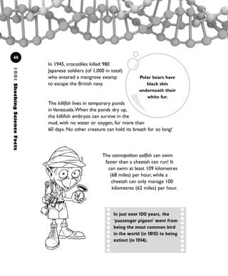48
In 1945, crocodiles killed 980
Japanese soldiers (of 1,000 in total)
who entered a mangrove swamp
to escape the British navy.
The killifish lives in temporary ponds
in Venezuela.When the ponds dry up,
the killifish embryos can survive in the
mud, with no water or oxygen, for more than
60 days. No other creature can hold its breath for so long!
1001ShockingScienceFacts
The cosmopolitan sailfish can swim
faster than a cheetah can run! It
can swim at least 109 kilometres
(68 miles) per hour, while a
cheetah can only manage 100
kilometres (62 miles) per hour.
Polar bears have
black skin
underneath their
white fur.
In just over 100 years, the
‘passenger pigeon’ went from
being the most common bird
in the world (in 1810) to being
extinct (in 1914).
1001 Science 047-074 Ch2.qxd 16/4/08 17:13 Page 48
 