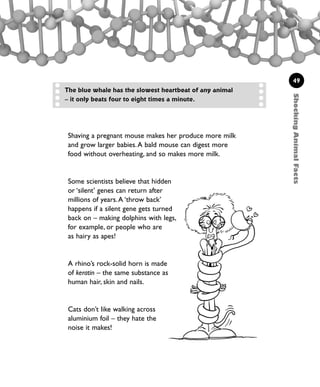 ShockingAnimalFacts
49
The blue whale has the slowest heartbeat of any animal
– it only beats four to eight times a minute.
Shaving a pregnant mouse makes her produce more milk
and grow larger babies.A bald mouse can digest more
food without overheating, and so makes more milk.
Some scientists believe that hidden
or ‘silent’ genes can return after
millions of years.A ‘throw back’
happens if a silent gene gets turned
back on – making dolphins with legs,
for example, or people who are
as hairy as apes!
A rhino’s rock-solid horn is made
of keratin – the same substance as
human hair, skin and nails.
Cats don’t like walking across
aluminium foil – they hate the
noise it makes!
1001 Science 047-074 Ch2.qxd 16/4/08 17:13 Page 49
 