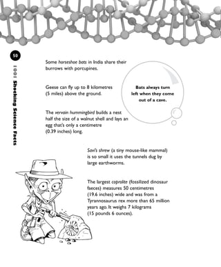 1001ShockingScienceFacts
50
Savi’s shrew (a tiny mouse-like mammal)
is so small it uses the tunnels dug by
large earthworms.
The largest coprolite (fossilized dinosaur
faeces) measures 50 centimetres
(19.6 inches) wide and was from a
Tyrannosaurus rex more than 65 million
years ago. It weighs 7 kilograms
(15 pounds 6 ounces).
Some horseshoe bats in India share their
burrows with porcupines.
Geese can fly up to 8 kilometres
(5 miles) above the ground.
The vervain hummingbird builds a nest
half the size of a walnut shell and lays an
egg that’s only a centimetre
(0.39 inches) long.
Bats always turn
left when they come
out of a cave.
1001 Science 047-074 Ch2.qxd 16/4/08 17:13 Page 50
 