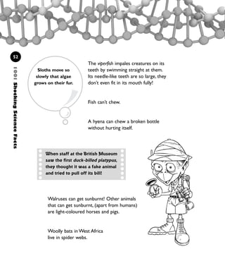 1001ShockingScienceFacts
52
The viperfish impales creatures on its
teeth by swimming straight at them.
Its needle-like teeth are so large, they
don’t even fit in its mouth fully!
Fish can’t chew.
A hyena can chew a broken bottle
without hurting itself.
When staff at the British Museum
saw the first duck-billed platypus,
they thought it was a fake animal
and tried to pull off its bill!
Walruses can get sunburnt! Other animals
that can get sunburnt, (apart from humans)
are light-coloured horses and pigs.
Woolly bats in West Africa
live in spider webs.
Sloths move so
slowly that algae
grows on their fur.
1001 Science 047-074 Ch2.qxd 16/4/08 17:13 Page 52
 