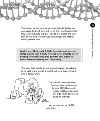 ShockingAnimalFacts
53
The instinct to migrate is so ingrained in birds’ bodies that
even caged birds will turn and try to fly in the direction that
they would naturally migrate.They do it at exactly the same
time as wild birds, even though artificial light and heating
should prevent them.
A cat is more likely to die if it falls from the top of a seven-
storey building than if it falls from the top of a twenty-storey
building. The extra falling time gives the cat a chance to
realise what is happening and land properly.
The polar bear has the largest stomach capacity (in relation
to its size) of any animal. It can kill and eat a large walrus or
even a beluga whale.
The armadillo has more teeth
than any other land mammal
(around 100). However, it
mostly gobbles up termites
and ants, which don’t need
biting or chewing!
An anteater can eat 30,000
ants a day.
1001 Science 047-074 Ch2.qxd 16/4/08 17:13 Page 53
 