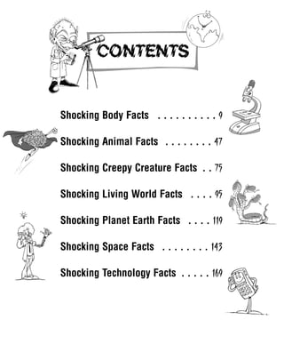 Shocking Body Facts . . . . . . . . . . 9
Shocking Animal Facts . . . . . . . . 47
Shocking Creepy Creature Facts . . 75
Shocking Living World Facts . . . . 95
Shocking Planet Earth Facts . . . . 119
Shocking Space Facts . . . . . . . . 143
Shocking Technology Facts . . . . . 169
1001 Science 005-008 Arc.qxd 16/4/08 17:05 Page 5
 