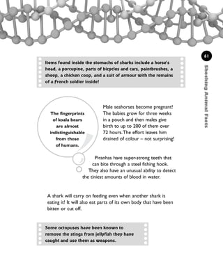 Piranhas have super-strong teeth that
can bite through a steel fishing hook.
They also have an unusual ability to detect
the tiniest amounts of blood in water.
A shark will carry on feeding even when another shark is
eating it! It will also eat parts of its own body that have been
bitten or cut off.
61
Items found inside the stomachs of sharks include a horse’s
head, a porcupine, parts of bicycles and cars, paintbrushes, a
sheep, a chicken coop, and a suit of armour with the remains
of a French soldier inside!
ShockingAnimalFacts
Male seahorses become pregnant!
The babies grow for three weeks
in a pouch and then males give
birth to up to 200 of them over
72 hours.The effort leaves him
drained of colour – not surprising!
Some octopuses have been known to
remove the stings from jellyfish they have
caught and use them as weapons.
The fingerprints
of koala bears
are almost
indistinguishable
from those
of humans.
1001 Science 047-074 Ch2.qxd 16/4/08 17:13 Page 61
 