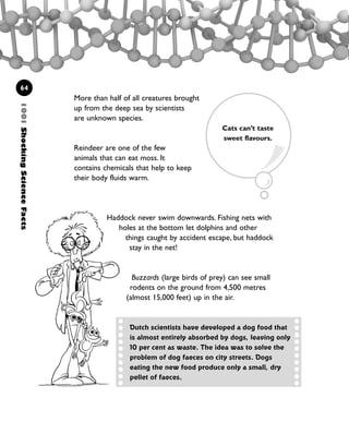 More than half of all creatures brought
up from the deep sea by scientists
are unknown species.
Reindeer are one of the few
animals that can eat moss. It
contains chemicals that help to keep
their body fluids warm.
64
Haddock never swim downwards. Fishing nets with
holes at the bottom let dolphins and other
things caught by accident escape, but haddock
stay in the net!
Buzzards (large birds of prey) can see small
rodents on the ground from 4,500 metres
(almost 15,000 feet) up in the air.
Cats can’t taste
sweet flavours.
1001ShockingScienceFacts
Dutch scientists have developed a dog food that
is almost entirely absorbed by dogs, leaving only
10 per cent as waste. The idea was to solve the
problem of dog faeces on city streets. Dogs
eating the new food produce only a small, dry
pellet of faeces.
1001 Science 047-074 Ch2.qxd 16/4/08 17:13 Page 64
 