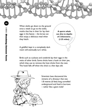 When sloths go down to the ground
once a week to go to the toilet,
moths that live in their fur lay their
eggs in the faeces – the larvae can
then enjoy a delicious meal when
they hatch.
A goldfish kept in a completely dark
room will eventually turn white.
Birds such as cuckoos and cowbirds lay their eggs in the
nests of other birds. Some chicks have a hook on their jaw,
which they use to remove the host chicks from the nest.
The hook falls off when the chick is a few days old.
1001ShockingScienceFacts
66
A sperm whale
can dive to depths
of 2 kilometres
(1.25 miles).
Scientists have discovered the
remains of a dinosaur that was
1.8 metres (6 feet) long, tunnelled
underground and lived in burrows
– rather like a giant mole!
1001 Science 047-074 Ch2.qxd 16/4/08 17:13 Page 66
 