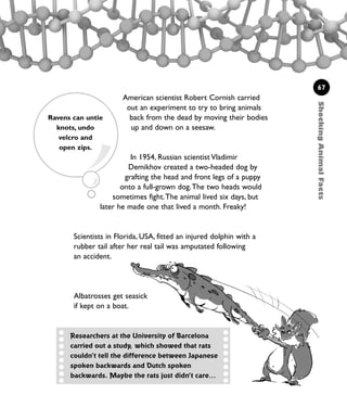 ShockingAnimalFacts
67
American scientist Robert Cornish carried
out an experiment to try to bring animals
back from the dead by moving their bodies
up and down on a seesaw.
In 1954, Russian scientist Vladimir
Demikhov created a two-headed dog by
grafting the head and front legs of a puppy
onto a full-grown dog.The two heads would
sometimes fight.The animal lived six days, but
later he made one that lived a month. Freaky!
Scientists in Florida, USA, fitted an injured dolphin with a
rubber tail after her real tail was amputated following
an accident.
Researchers at the University of Barcelona
carried out a study, which showed that rats
couldn’t tell the difference between Japanese
spoken backwards and Dutch spoken
backwards. Maybe the rats just didn’t care…
Ravens can untie
knots, undo
velcro and
open zips.
Albatrosses get seasick
if kept on a boat.
1001 Science 047-074 Ch2.qxd 16/4/08 17:13 Page 67
 