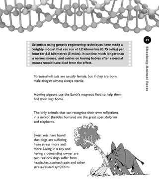 ShockingAnimalFacts
69
Tortoiseshell cats are usually female, but if they are born
male, they’re almost always sterile.
Homing pigeons use the Earth’s magnetic field to help them
find their way home.
The only animals that can recognise their own reflections
in a mirror (besides humans) are the great apes, dolphins
and elephants.
Swiss vets have found
that dogs are suffering
from stress more and
more. Living in a city and
having a demanding owner are
two reasons dogs suffer from
headaches, stomach pain and other
stress-related symptoms.
Scientists using genetic engineering techniques have made a
‘mighty mouse’ that can run at 1.2 kilometres (0.75 miles) per
hour for 4.8 kilometres (3 miles). It can live much longer than
a normal mouse, and carries on having babies after a normal
mouse would have died from the effect.
1001 Science 047-074 Ch2.qxd 16/4/08 17:13 Page 69
 