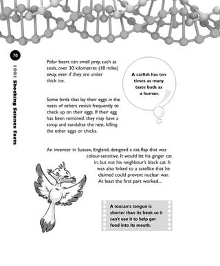 1001ShockingScienceFacts
70
Polar bears can smell prey, such as
seals, over 30 kilometres (18 miles)
away, even if they are under
thick ice.
Some birds that lay their eggs in the
nests of others revisit frequently to
check up on their eggs. If their egg
has been removed, they may have a
strop and vandalize the nest, killing
the other eggs or chicks.
An inventor in Sussex, England, designed a cat-flap that was
colour-sensitive. It would let his ginger cat
in, but not his neighbour’s black cat. It
was also linked to a satellite that he
claimed could prevent nuclear war.
At least the first part worked...
A catfish has ten
times as many
taste buds as
a human.
A toucan’s tongue is
shorter than its beak so it
can’t use it to help get
food into its mouth.
1001 Science 047-074 Ch2.qxd 16/4/08 17:13 Page 70
 