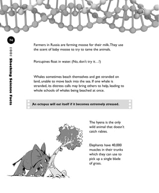 1001ShockingScienceFacts
74
The hyena is the only
wild animal that doesn’t
catch rabies.
Elephants have 40,000
muscles in their trunks
which they can use to
pick up a single blade
of grass.
An octopus will eat itself if it becomes extremely stressed.
Farmers in Russia are farming moose for their milk.They use
the scent of baby moose to try to tame the animals.
Porcupines float in water. (No, don't try it…!)
Whales sometimes beach themselves and get stranded on
land, unable to move back into the sea. If one whale is
stranded, its distress calls may bring others to help, leading to
whole schools of whales being beached at once.
1001 Science 047-074 Ch2.qxd 16/4/08 17:14 Page 74
 