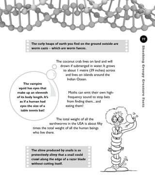 The coconut crab lives on land and will
drown if submerged in water. It grows
to about 1 metre (39 inches) across
and lives on islands around the
Indian Ocean.
Moths can emit their own high-
frequency sound to stop bats
from finding them... and
eating them!
The total weight of all the
earthworms in the USA is about fifty
times the total weight of all the human beings
who live there.
The vampire
squid has eyes that
make up an eleventh
of its body length. It’s
as if a human had
eyes the size of a
table tennis bat!
77
The curly heaps of earth you find on the ground outside are
worm casts – which are worm faeces.
The slime produced by snails is so
protectively slimy that a snail could
crawl along the edge of a razor blade
without cutting itself.
ShockingCreepyCreatureFacts
1001 Science 075-094 Ch3.qxd 16/4/08 17:23 Page 77
 