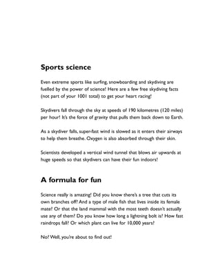 Sports science
Even extreme sports like surfing, snowboarding and skydiving are
fuelled by the power of science! Here are a few free skydiving facts
(not part of your 1001 total) to get your heart racing!
Skydivers fall through the sky at speeds of 190 kilometres (120 miles)
per hour! It’s the force of gravity that pulls them back down to Earth.
As a skydiver falls, super-fast wind is slowed as it enters their airways
to help them breathe. Oxygen is also absorbed through their skin.
Scientists developed a vertical wind tunnel that blows air upwards at
huge speeds so that skydivers can have their fun indoors!
A formula for fun
Science really is amazing! Did you know there’s a tree that cuts its
own branches off? And a type of male fish that lives inside its female
mate? Or that the land mammal with the most teeth doesn’t actually
use any of them? Do you know how long a lightning bolt is? How fast
raindrops fall? Or which plant can live for 10,000 years?
No? Well, you’re about to find out!
1001 Science 005-008 Arc.qxd 16/4/08 17:05 Page 7
 