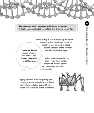 When a frog is sick, it throws up its entire
stomach, which then hangs out of its
mouth. It uses its arms to scoop
out the contents of the stomach
and then swallows it again.
A leech doesn’t need to eat
often – cells from a meal
enjoyed 18 months before
can sometimes be found
in its stomach.
85
The silkworm moth can no longer be found in the wild.
It has been domesticated for so long that it can no longer fly.
ShockingCreepyCreatureFacts
Eighty per cent of all living things are
nematode worms – simple worms found
everywhere including salt and fresh
water, soil, and inside plants and animals.
There are 35,000
species of spider
but only 27 are
known to be able
to kill humans.
1001 Science 075-094 Ch3.qxd 16/4/08 17:24 Page 85
 