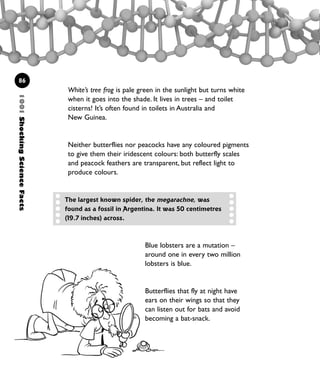 86
White’s tree frog is pale green in the sunlight but turns white
when it goes into the shade. It lives in trees – and toilet
cisterns! It’s often found in toilets in Australia and
New Guinea.
Neither butterflies nor peacocks have any coloured pigments
to give them their iridescent colours: both butterfly scales
and peacock feathers are transparent, but reflect light to
produce colours.
Blue lobsters are a mutation –
around one in every two million
lobsters is blue.
Butterflies that fly at night have
ears on their wings so that they
can listen out for bats and avoid
becoming a bat-snack.
1001ShockingScienceFacts
The largest known spider, the megarachne, was
found as a fossil in Argentina. It was 50 centimetres
(19.7 inches) across.
1001 Science 075-094 Ch3.qxd 16/4/08 17:24 Page 86
 