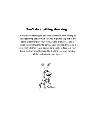 Don’t do anything shocking…
If your hair is standing on end with excitement after reading all
the electrifying facts in this book, you might feel inspired to try
some experiments of your own! A word of advice…stick to
things like using laughter to combat your allergies, or keeping a
record of whether you’ve eaten a car’s weight in food in a year!
Leave the truly shocking tests like drinking your own vomit to
all the mad scientists out there…
1001 Science 005-008 Arc.qxd 16/4/08 17:06 Page 8
 