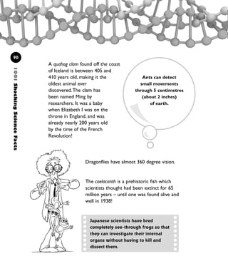 A quahog clam found off the coast
of Iceland is between 405 and
410 years old, making it the
oldest animal ever
discovered.The clam has
been named Ming by
researchers. It was a baby
when Elizabeth I was on the
throne in England, and was
already nearly 200 years old
by the time of the French
Revolution!
1001ShockingScienceFacts
90
Ants can detect
small movements
through 5 centimetres
(about 2 inches)
of earth.
Japanese scientists have bred
completely see-through frogs so that
they can investigate their internal
organs without having to kill and
dissect them.
Dragonflies have almost 360 degree vision.
The coelacanth is a prehistoric fish which
scientists thought had been extinct for 65
million years – until one was found alive and
well in 1938!
1001 Science 075-094 Ch3.qxd 16/4/08 17:24 Page 90
 