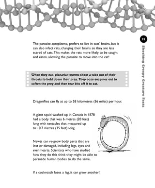 91
Dragonflies can fly at up to 58 kilometres (36 miles) per hour.
A giant squid washed up in Canada in 1878
had a body that was 6 metres (20 feet)
long with tentacles that measured up
to 10.7 metres (35 feet) long.
Newts can re-grow body parts that are
lost or damaged, including legs, eyes and
even hearts. Scientists who have studied
how they do this think they might be able to
persuade human bodies to do the same.
If a cockroach loses a leg, it can grow another!
When they eat, planarian worms shoot a tube out of their
throats to hold down their prey. They ooze enzymes out to
soften the prey and then tear bits off it to eat.
ShockingCreepyCreatureFacts
The parasite, toxoplasma, prefers to live in cats’ brains, but it
can also infect rats, changing their brains so they are less
scared of cats.This makes the rats more likely to be caught
and eaten, allowing the parasite to move into the cat!
1001 Science 075-094 Ch3.qxd 16/4/08 17:24 Page 91
 