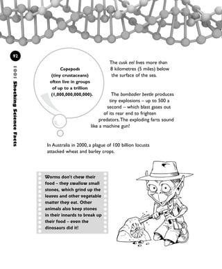 The cusk eel lives more than
8 kilometres (5 miles) below
the surface of the sea.
The bombadier beetle produces
tiny explosions – up to 500 a
second – which blast gases out
of its rear end to frighten
predators.The exploding farts sound
like a machine gun!
In Australia in 2000, a plague of 100 billion locusts
attacked wheat and barley crops.
1001ShockingScienceFacts
92
Copepods
(tiny crustaceans)
often live in groups
of up to a trillion
(1,000,000,000,000).
Worms don’t chew their
food – they swallow small
stones, which grind up the
leaves and other vegetable
matter they eat. Other
animals also keep stones
in their innards to break up
their food – even the
dinosaurs did it!
1001 Science 075-094 Ch3.qxd 16/4/08 17:24 Page 92
 