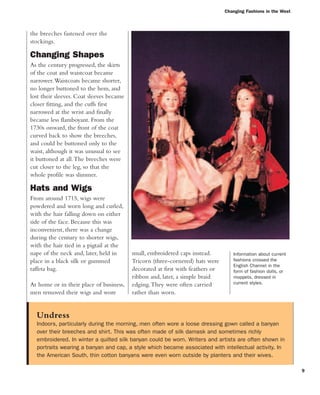 9
the breeches fastened over the
stockings.
Changing Shapes
As the century progressed, the skirts
of the coat and waistcoat became
narrower.Waistcoats became shorter,
no longer buttoned to the hem, and
lost their sleeves. Coat sleeves became
closer fitting, and the cuffs first
narrowed at the wrist and finally
became less flamboyant. From the
1730s onward, the front of the coat
curved back to show the breeches,
and could be buttoned only to the
waist, although it was unusual to see
it buttoned at all.The breeches were
cut closer to the leg, so that the
whole profile was slimmer.
Hats and Wigs
From around 1715, wigs were
powdered and worn long and curled,
with the hair falling down on either
side of the face. Because this was
inconvenient, there was a change
during the century to shorter wigs,
with the hair tied in a pigtail at the
nape of the neck and, later, held in
place in a black silk or gummed
taffeta bag.
At home or in their place of business,
men removed their wigs and wore
small, embroidered caps instead.
Tricorn (three-cornered) hats were
decorated at first with feathers or
ribbon and, later, a simple braid
edging.They were often carried
rather than worn.
Undress
Indoors, particularly during the morning, men often wore a loose dressing gown called a banyan
over their breeches and shirt. This was often made of silk damask and sometimes richly
embroidered. In winter a quilted silk banyan could be worn. Writers and artists are often shown in
portraits wearing a banyan and cap, a style which became associated with intellectual activity. In
the American South, thin cotton banyans were even worn outside by planters and their wives.
Changing Fashions in the West
Information about current
fashions crossed the
English Channel in the
form of fashion dolls, or
moppets, dressed in
current styles.
 