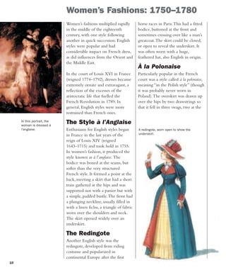 10
Women’s Fashions: 1750–1780
Women’s fashions multiplied rapidly
in the middle of the eighteenth
century, with one style following
another in quick succession. English
styles were popular and had
considerable impact on French dress,
as did influences from the Orient and
the Middle East.
In the court of Louis XVI in France
(reigned 1774–1792), dresses became
extremely ornate and extravagant, a
reflection of the excesses of the
aristocratic life that fuelled the
French Revolution in 1789. In
general, English styles were more
restrained than French ones.
The Style à l’Anglaise
Enthusiasm for English styles began
in France in the last years of the
reign of Louis XIV (reigned
1643–1715) and took hold in 1755.
In women’s fashion, it produced the
style known as à l’anglaise. The
bodice was boned at the seams, but
softer than the very structured
French style. It formed a point at the
back, meeting a skirt that had a short
train gathered at the hips and was
supported not with a panier but with
a simple, padded bustle.The front had
a plunging neckline, usually filled in
with a linen fichu, a triangle of fabric
worn over the shoulders and neck.
The skirt opened widely over an
underskirt.
The Redingote
Another English style was the
redingote, developed from riding
costume and popularized in
continental Europe after the first
In this portrait, the
woman is dressed à
l’anglaise. A redingote, worn open to show the
underskirt.
horse races in Paris.This had a fitted
bodice, buttoned at the front and
sometimes crossing over like a man’s
greatcoat.The skirt could be closed,
or open to reveal the underskirt. It
was often worn with a huge,
feathered hat, also English in origin.
À la Polonaise
Particularly popular in the French
court was a style called à la polonaise,
meaning “in the Polish style” (though
it was probably never worn in
Poland).The overskirt was drawn up
over the hips by two drawstrings so
that it fell in three swags, two at the
 