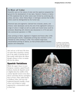 11
sides and one at the back.The dress
was quite short, sometimes coming
just to the ankles. It had flat sleeves
that usually ended above the elbow,
though a flounce of lace or muslin
fell over the elbow.
Spanish Variations
While the upper classes in most
European countries copied French
fashions closely, the Spanish varied
it slightly from the middle of the
century. Spanish women wore their
dresses somewhat shorter and lighter
than in France.They added shawls
in brilliant colors, and wore the
traditional Spanish mantilla, a kind
of lace veil in black or white
supported by a tortoiseshell comb
in their hair.
A Riot of Color
Scientific work on the nature of color and the spectrum prepared the
ground for the development of new dyes. Newton’s Treatise on Optics
(1704) explained that all other colors were formed by combining red,
yellow, and blue. Johan Tobias Mayer in Gottingen claimed that 9,381
colors could be distinguished by the human eye.
Chemical dyes and pigments—derived from minerals, plants, and
lichens—were developed, and by the end of the eighteenth century a
range of colors in bright as well as subtle and muted tones could be
achieved. Bleaching with chlorine was discovered in 1774 and went
into commercial operation in 1786.
Color printing on fabric, legalized in England and France after 1759,
produced good results. Copperplate printing was invented in 1757,
followed by roller printing in 1783. This enabled large-scale,
industrialized printing on fabrics, so that printed patterns became
popular and widespread.
Changing Fashions in the West
A mantua, or court dress,
with a very wide skirt. It is
made of silk, embroidered
with silk and silver thread.
 