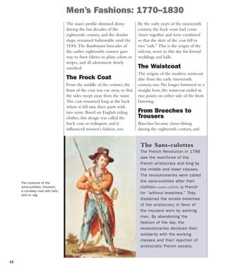 12
Men’s Fashions: 1770–1830
The man’s profile slimmed down
during the last decades of the
eighteenth century, and the slender
shape remained fashionable until the
1830s.The flamboyant brocades of
the earlier eighteenth century gave
way to finer fabrics in plain colors or
stripes, and all adornment slowly
vanished.
The Frock Coat
From the middle of the century, the
front of the coat was cut away, so that
the sides swept away from the waist.
The coat remained long at the back
where it fell into three parts with
two vents. Based on English riding
clothes, this design was called the
frock coat or redingote, and it
influenced women’s fashion, too.
The costume of the
sans-culottes: trousers,
a cut-away coat with tails,
and no wig.
By the early years of the nineteenth
century, the back vents had come
closer together and were combined
so that the skirt of the coat fell in
two “tails.” This is the origin of the
tailcoat, worn to this day for formal
weddings and balls.
The Waistcoat
The origins of the modern waistcoat
date from the early nineteenth
century, too. No longer buttoned to a
straight hem, the waistcoat ended in
two points on either side of the front
fastening.
From Breeches to
Trousers
Breeches became closer-fitting
during the eighteenth century, and
The Sans-culottes
The French Revolution in 1789
saw the overthrow of the
French aristocracy and king by
the middle and lower classes.
The revolutionaries were called
the sans-culottes after their
clothes—sans-culotte is French
for “without breeches.” They
disdained the ornate breeches
of the aristocracy in favor of
the trousers worn by working
men. By abandoning the
fashion of the day, the
revolutionaries declared their
solidarity with the working
classes and their rejection of
aristocratic French society.
 