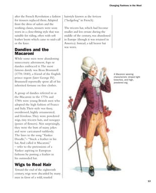 Changing Fashions in the West
13
after the French Revolution a fashion
for trousers replaced them.Adapted
from the dress of sailors and the
working classes, trousers were soon
worn in a close-fitting style that was
suitable for riding, often with soft
leather boots which came to mid-calf
or the knee.
Dandies and the
Macaroni
While some men were abandoning
unnecessary adornment, fops or
dandies embraced it.The most
famous dandy was Beau Brummell
(1778–1840), a friend of the English
prince regent (later George IV).
Brummell reportedly spent all of his
inherited fortune on fine clothes.
A group of dandies referred to as
the Macaroni in the 1770s and
1780s were young British men who
adopted the high fashion of France
and Italy.Their style was fussy,
overdressed, highly ornamented,
and frivolous.They wore powdered
wigs, tiny tricorn hats, and nosegays
(posies of flowers). Not surprisingly,
they were the butt of many jokes
and were caricatured ruthlessly.
The lines in the song “Yankee
Doodle,”– “Stuck a feather in his
hat, And called it Macaroni,”
– refer to the pretensions of a
Yankee aspiring to European
fashions by putting a feather in
his outmoded hat.
Wigs to Real Hair
Toward the end of the eighteenth
century, wigs were discarded by many
men in favor of a wild, tousled
A Macaroni wearing
characteristic striped tight
breeches, and high,
powdered wig.
hairstyle known as the herisson
(“hedgehog” in French).
The tricorn hat, which had become
smaller and less ornate during the
middle of the century, was abandoned
in Europe (though it was retained in
America). Instead, a tall beaver hat
was worn.
 