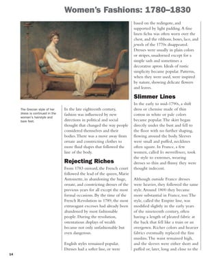 14
Women’s Fashions: 1780–1830
In the late eighteenth century,
fashion was influenced by new
directions in political and social
thought that changed the way people
considered themselves and their
bodies.There was a move away from
ornate and constricting clothes to
more fluid shapes that followed the
line of the body.
Rejecting Riches
From 1783 onward, the French court
followed the lead of the queen, Marie
Antoinette, in abandoning the huge,
ornate, and constricting dresses of the
previous years for all except the most
formal occasions. By the time of the
French Revolution in 1789, the most
extravagant excesses had already been
abandoned by most fashionable
people. During the revolution,
ostentatious displays of wealth
became not only unfashionable but
even dangerous.
English styles remained popular.
Dresses had a softer line, or were
based on the redingote, and
supported by light padding.A fine
linen fichu was often worn over the
chest, and the ribbons, bows, lace, and
jewels of the 1770s disappeared.
Dresses were usually in plain colors
or stripes, unadorned except for a
simple sash and sometimes a
decorative apron. Ideals of rustic
simplicity became popular. Patterns,
when they were used, were inspired
by nature, showing delicate flowers
and leaves.
Slimmer Lines
In the early to mid-1790s, a shift
dress or chemise made of thin
cotton in white or pale colors
became popular.The skirt began
directly under the bust and fell to
the floor with no further shaping,
flowing around the body. Sleeves
were small and puffed, necklines
often square. In France, a few
women, called les merveilleuses, took
the style to extremes, wearing
dresses so thin and flimsy they were
thought indecent.
Although outside France dresses
were heavier, they followed the same
style.Around 1800 they became
more substantial in France, too.The
style, called the Empire line, was
modified slightly in the early years
of the nineteenth century, often
having a length of pleated fabric at
the back that fell like a train or an
overgown. Richer colors and heavier
fabrics eventually replaced the fine
muslins.The waist remained high,
and the sleeves were either short and
puffed or, later, long and close to the
The Grecian style of her
dress is continued in the
woman's hairstyle and
bare feet.
 
